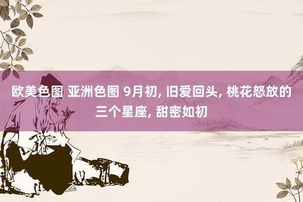 欧美色图 亚洲色图 9月初， 旧爱回头， 桃花怒放的三个星座， 甜密如初