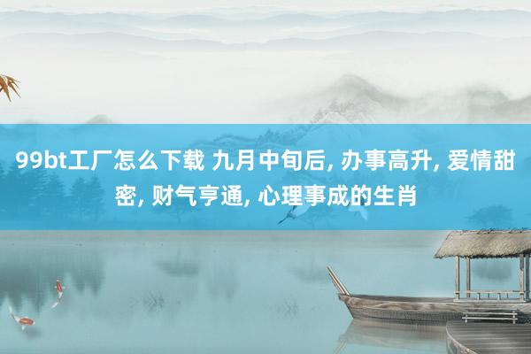 99bt工厂怎么下载 九月中旬后， 办事高升， 爱情甜密， 财气亨通， 心理事成的生肖