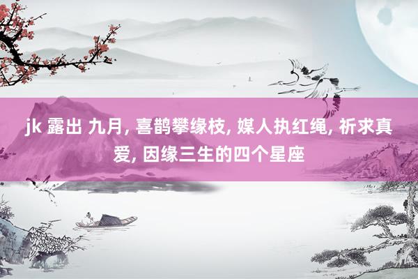 jk 露出 九月， 喜鹊攀缘枝， 媒人执红绳， 祈求真爱， 因缘三生的四个星座
