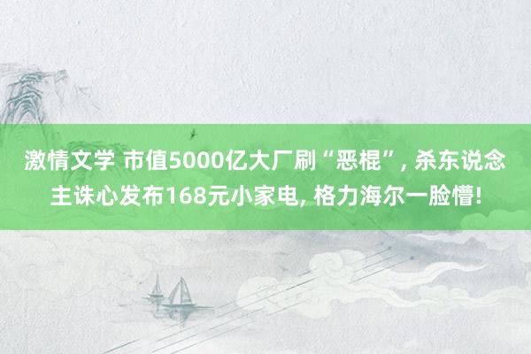 激情文学 市值5000亿大厂刷“恶棍”， 杀东说念主诛心发布168元小家电， 格力海尔一脸懵!