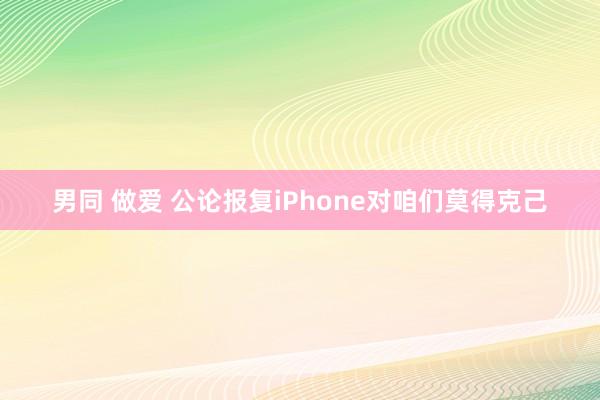 男同 做爱 公论报复iPhone对咱们莫得克己