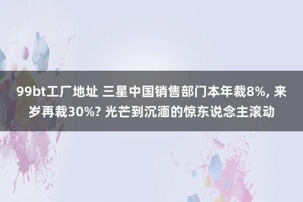 99bt工厂地址 三星中国销售部门本年裁8%， 来岁再裁30%? 光芒到沉湎的惊东说念主滚动