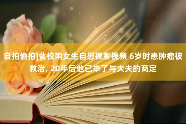 自拍偷拍]藝校兩女生自慰裸聊視頻 6岁时患肿瘤被救治， 20年后他已毕了与大夫的商定