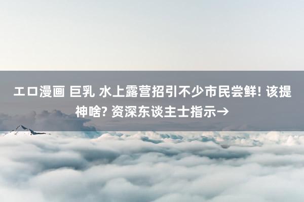 エロ漫画 巨乳 水上露营招引不少市民尝鲜! 该提神啥? 资深东谈主士指示→