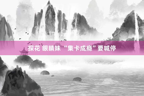 探花 眼睛妹 “集卡成瘾”要喊停