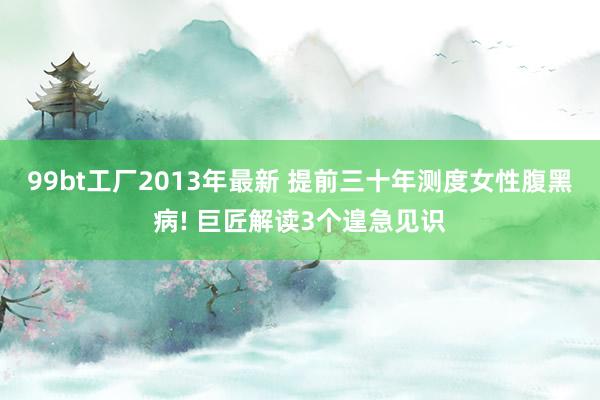 99bt工厂2013年最新 提前三十年测度女性腹黑病! 巨匠解读3个遑急见识