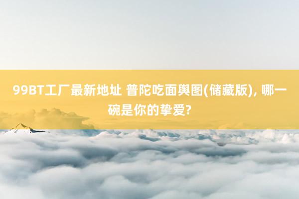 99BT工厂最新地址 普陀吃面舆图(储藏版)， 哪一碗是你的挚爱?