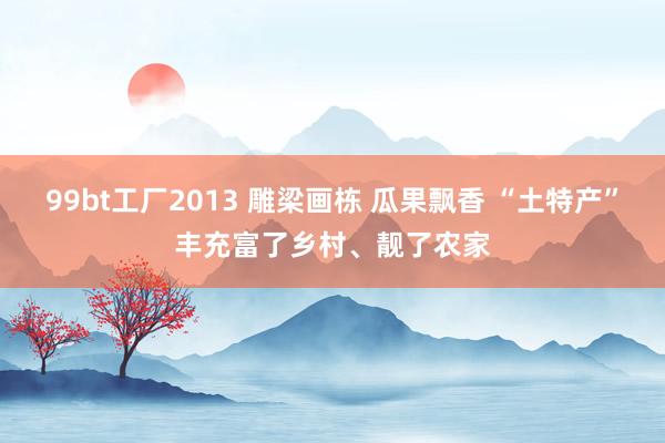 99bt工厂2013 雕梁画栋 瓜果飘香 “土特产”丰充富了乡村、靓了农家