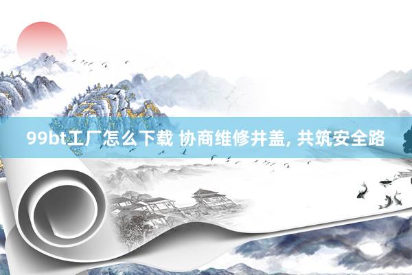99bt工厂怎么下载 协商维修井盖， 共筑安全路
