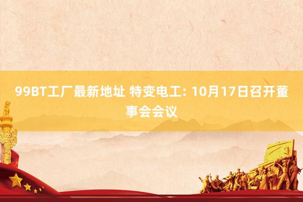99BT工厂最新地址 特变电工: 10月17日召开董事会会议
