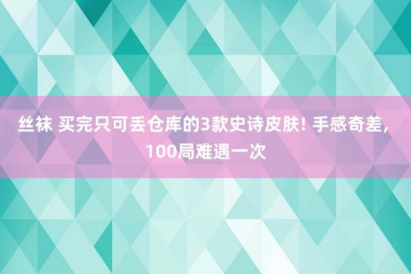 丝袜 买完只可丢仓库的3款史诗皮肤! 手感奇差， 100局难遇一次