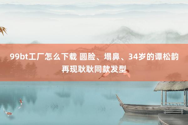 99bt工厂怎么下载 圆脸、塌鼻、34岁的谭松韵再现耿耿同款发型