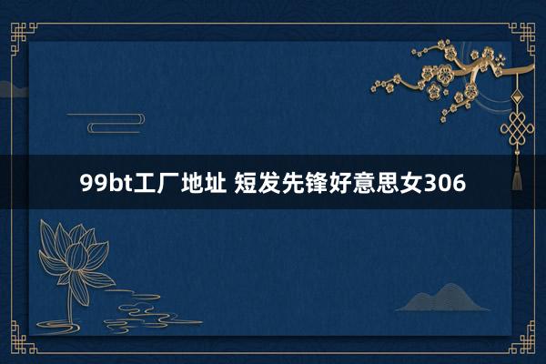 99bt工厂地址 短发先锋好意思女306