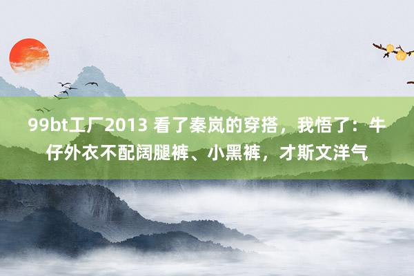 99bt工厂2013 看了秦岚的穿搭，我悟了：牛仔外衣不配阔腿裤、小黑裤，才斯文洋气