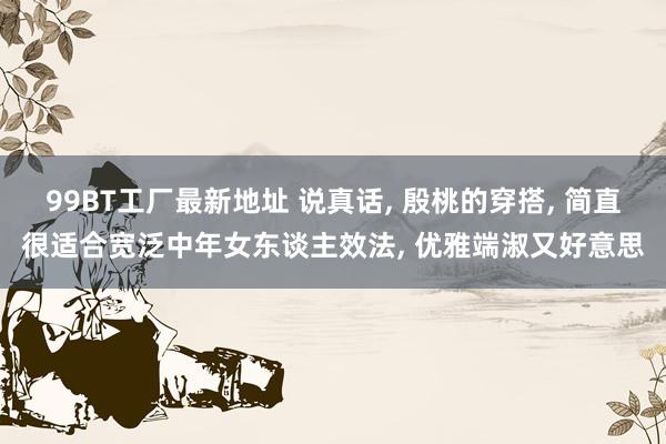 99BT工厂最新地址 说真话， 殷桃的穿搭， 简直很适合宽泛中年女东谈主效法， 优雅端淑又好意思