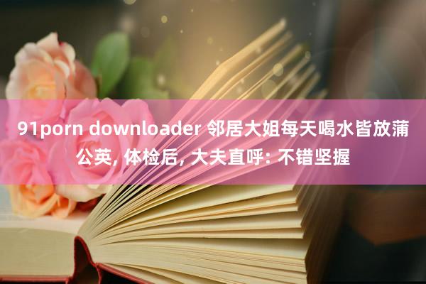 91porn downloader 邻居大姐每天喝水皆放蒲公英， 体检后， 大夫直呼: 不错坚握