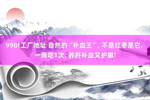 99bt工厂地址 自然的“补血王”， 不是红枣是它， 一周吃1次， 养肝补血又护眼!