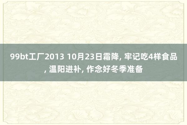 99bt工厂2013 10月23日霜降， 牢记吃4样食品， 温阳进补， 作念好冬季准备