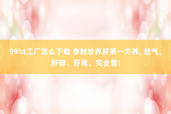 99bt工厂怎么下载 李时珍养肝第一方养， 怒气、肝郁、肝毒、完全管!