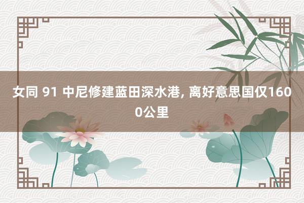 女同 91 中尼修建蓝田深水港， 离好意思国仅1600公里