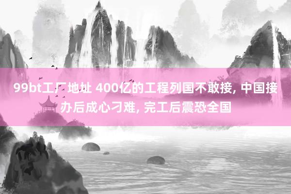 99bt工厂地址 400亿的工程列国不敢接， 中国接办后成心刁难， 完工后震恐全国