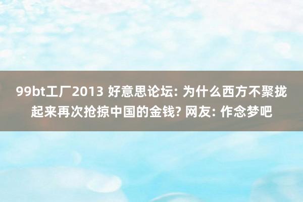 99bt工厂2013 好意思论坛: 为什么西方不聚拢起来再次抢掠中国的金钱? 网友: 作念梦吧