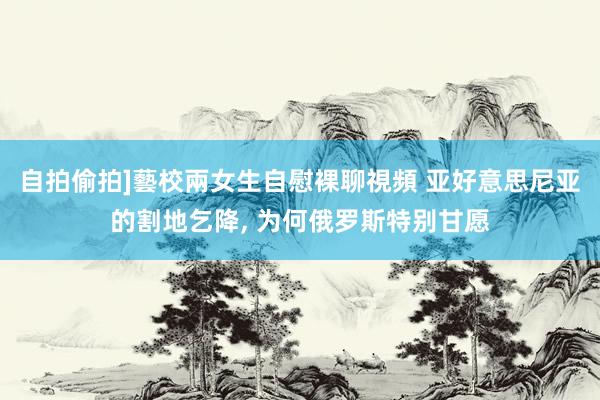 自拍偷拍]藝校兩女生自慰裸聊視頻 亚好意思尼亚的割地乞降， 为何俄罗斯特别甘愿