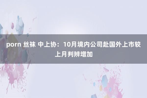 porn 丝袜 中上协：10月境内公司赴国外上市较上月判辨增加