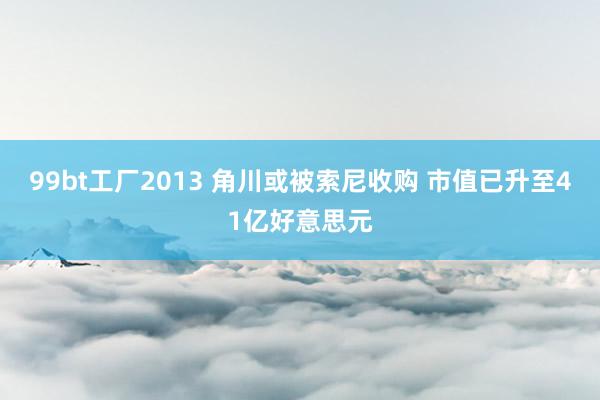 99bt工厂2013 角川或被索尼收购 市值已升至41亿好意思元