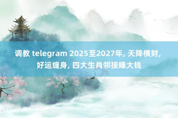 调教 telegram 2025至2027年， 天降横财， 好运缠身， 四大生肖邻接赚大钱