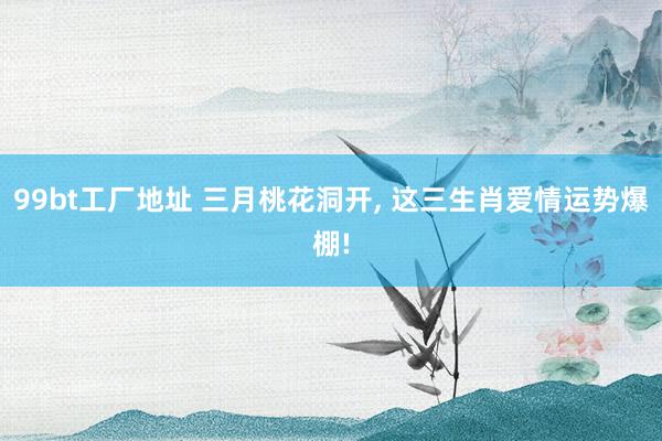 99bt工厂地址 三月桃花洞开， 这三生肖爱情运势爆棚!