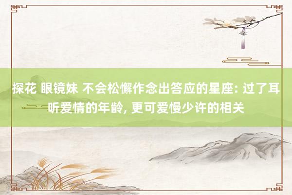 探花 眼镜妹 不会松懈作念出答应的星座: 过了耳听爱情的年龄， 更可爱慢少许的相关