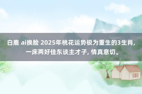 白鹿 ai换脸 2025年桃花运势极为重生的3生肖， 一床两好佳东谈主才子， 情真意切。