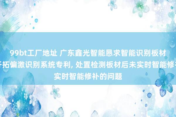 99bt工厂地址 广东鑫光智能恳求智能识别板材的修正开拓偏激识别系统专利， 处置检测板材后未实时智能修补的问题