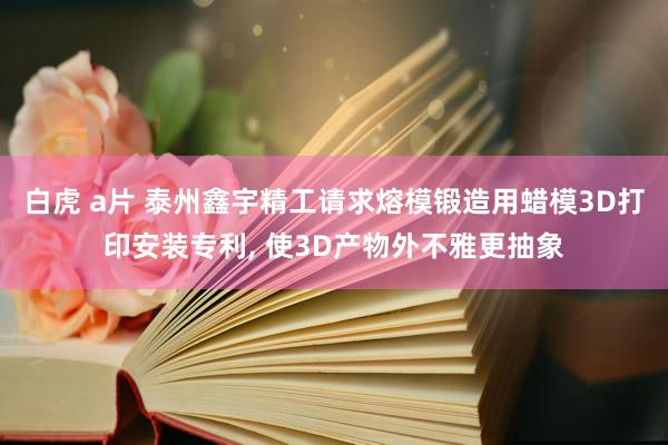白虎 a片 泰州鑫宇精工请求熔模锻造用蜡模3D打印安装专利， 使3D产物外不雅更抽象