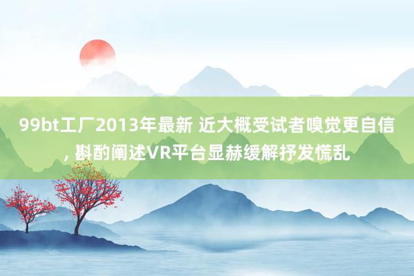 99bt工厂2013年最新 近大概受试者嗅觉更自信， 斟酌阐述VR平台显赫缓解抒发慌乱