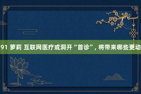 91 萝莉 互联网医疗或洞开“首诊”， 将带来哪些更动