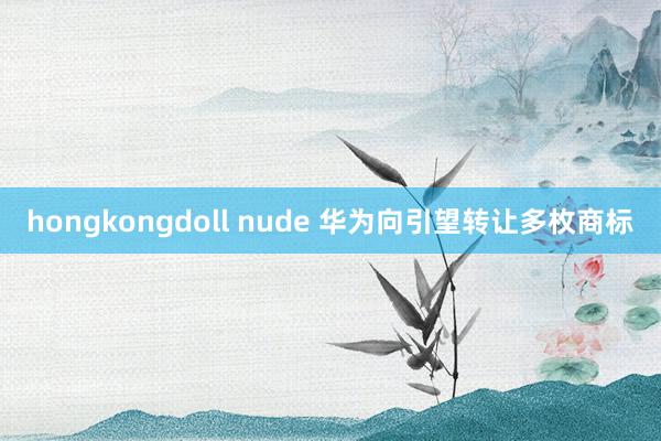 hongkongdoll nude 华为向引望转让多枚商标