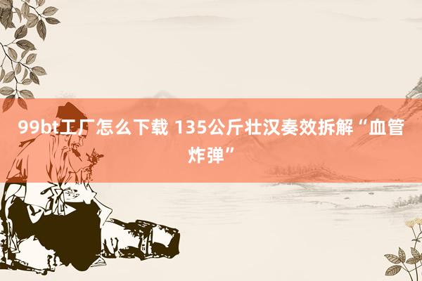 99bt工厂怎么下载 135公斤壮汉奏效拆解“血管炸弹”