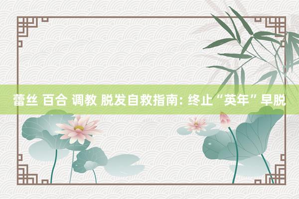 蕾丝 百合 调教 脱发自救指南: 终止“英年”早脱