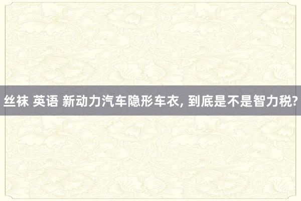 丝袜 英语 新动力汽车隐形车衣， 到底是不是智力税?