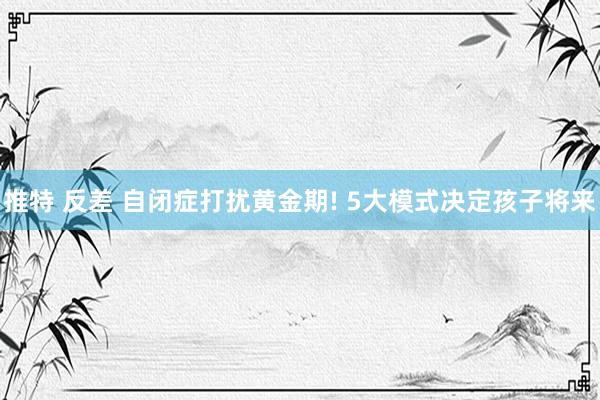 推特 反差 自闭症打扰黄金期! 5大模式决定孩子将来