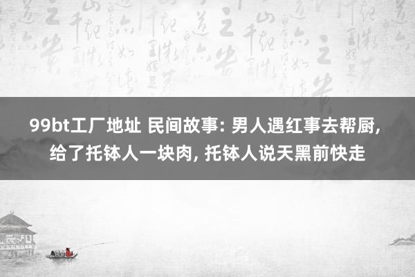 99bt工厂地址 民间故事: 男人遇红事去帮厨， 给了托钵人一块肉， 托钵人说天黑前快走