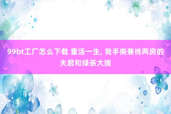 99bt工厂怎么下载 重活一生， 我手撕兼祧两房的夫君和绿茶大嫂
