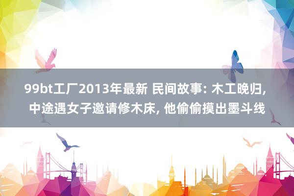99bt工厂2013年最新 民间故事: 木工晚归， 中途遇女子邀请修木床， 他偷偷摸出墨斗线