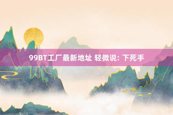 99BT工厂最新地址 轻微说: 下死手