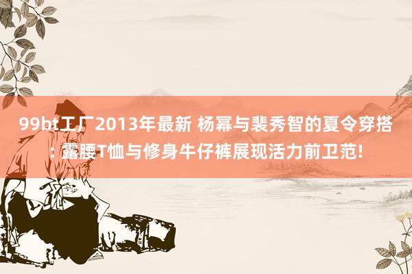 99bt工厂2013年最新 杨幂与裴秀智的夏令穿搭: 露腰T恤与修身牛仔裤展现活力前卫范!