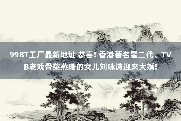 99BT工厂最新地址 恭喜! 香港著名星二代、TVB老戏骨黎燕珊的女儿刘咏诗迎来大婚!