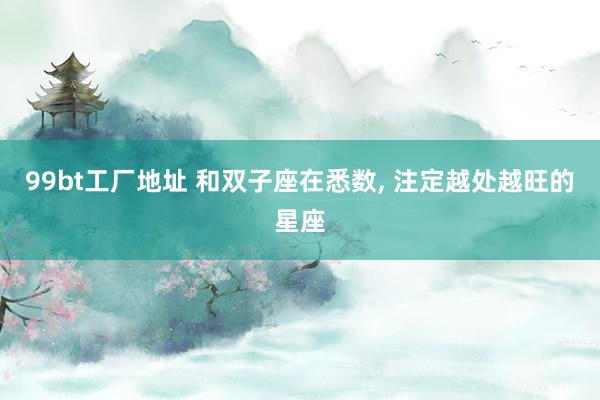 99bt工厂地址 和双子座在悉数， 注定越处越旺的星座