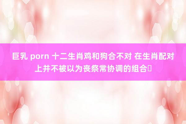 巨乳 porn 十二生肖鸡和狗合不对 在生肖配对上并不被以为丧祭常协调的组合‌